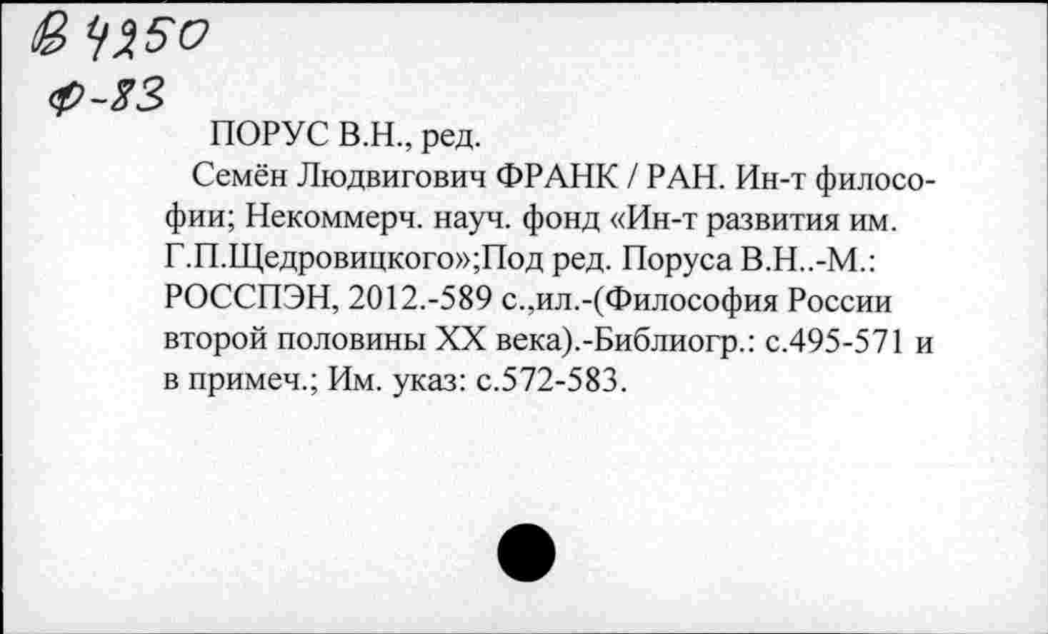 ﻿& ^50
ф-ЯЗ
ПОРУС В.Н., ред.
Семён Людвигович ФРАНК / РАН. Ин-т философии; Некоммерч, науч, фонд «Ин-т развития им. Г.П.Щедровицкого»;Под ред. Поруса В.Н..-М.: РОССПЭН, 2012.-589 с.,ил.-(Философия России второй половины XX века).-Библиогр.: с.495-571 и в примеч.; Им. указ: с.572-583.